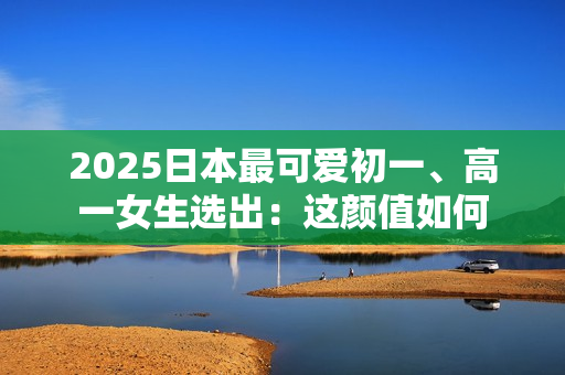 2025日本最可爱初一、高一女生选出：这颜值如何