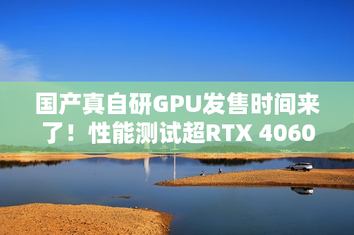 国产真自研GPU发售时间来了！性能测试超RTX 4060