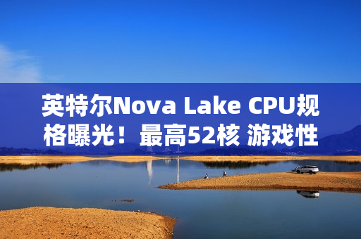 英特尔Nova Lake CPU规格曝光！最高52核 游戏性能涨45%