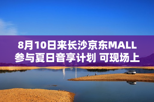 8月10日来长沙京东MALL参与夏日音享计划 可现场上手大牌音箱好物
