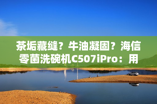 茶垢藏缝?牛油凝固?海信零菌洗碗机C507iPro:用智能科技终结手洗烦恼 茶垢藏缝?牛油凝固?海信零菌洗碗机C507iPro:用智能科技终结手洗烦恼