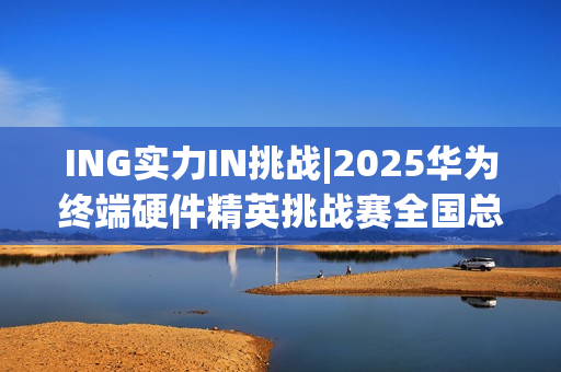 ING实力IN挑战|2025华为终端硬件精英挑战赛全国总决赛圆满落幕 ING实力IN挑战|2025华为终端硬件精英挑战赛全国总决赛圆满落幕