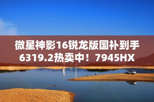 微星神影16锐龙版国补到手6319.2热卖中！7945HX+5060组合的越级体验