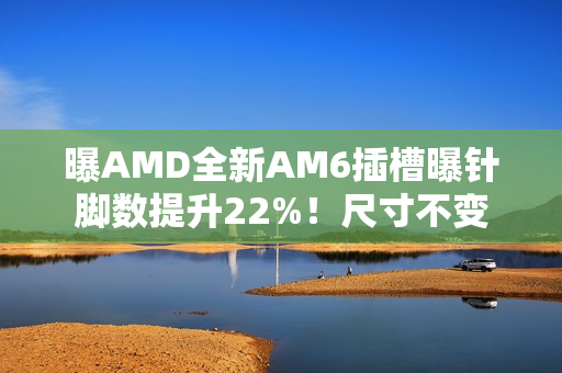 曝AMD全新AM6插槽曝针脚数提升22%!尺寸不变 曝AMD全新AM6插槽曝针脚数提升22%!尺寸不变