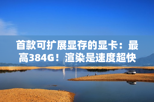 首款可扩展显存的显卡:最高384G!渲染是速度超快 首款可扩展显存的显卡:最高384G!渲染是速度超快