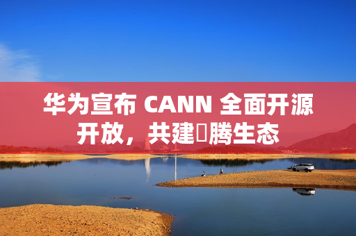 华为宣布 CANN 全面开源开放，共建昇腾生态