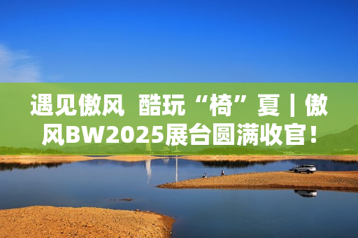 遇见傲风  酷玩“椅”夏｜傲风BW2025展台圆满收官！