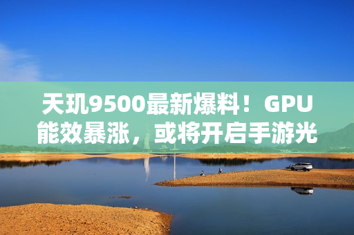 天玑9500最新爆料！GPU能效暴涨，或将开启手游光追百帧时代