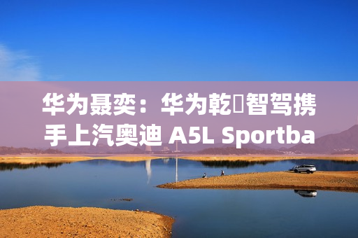 华为聂奕：华为乾崑智驾携手上汽奥迪 A5L Sportback  为用户带来极致体验