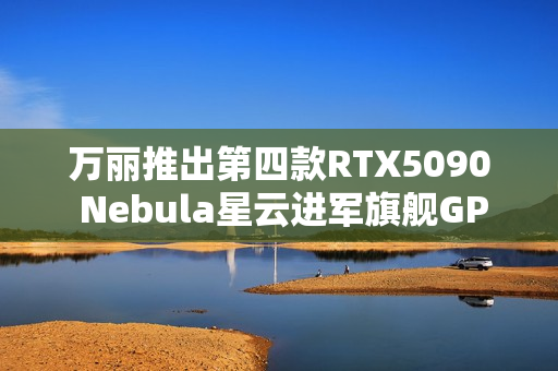 万丽推出第四款RTX5090 Nebula星云进军旗舰GPU 万丽推出第四款RTX5090 Nebula星云进军旗舰GPU