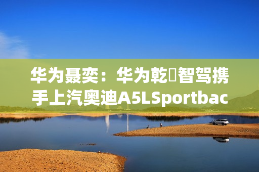 华为聂奕：华为乾崑智驾携手上汽奥迪A5LSportback，为用户带来极致体验