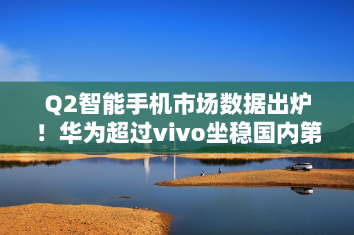 Q2智能手机市场数据出炉!华为超过vivo坐稳国内第一 Q2智能手机市场数据出炉!华为超过vivo坐稳国内第一