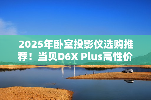 2025年卧室投影仪选购推荐！当贝D6X Plus高性价比首选