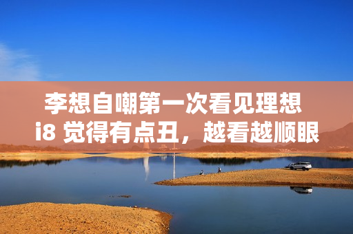 李想自嘲第一次看见理想 i8 觉得有点丑，越看越顺眼