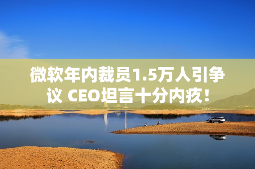 微软年内裁员1.5万人引争议 CEO坦言十分内疚！