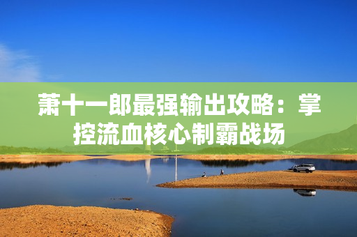 萧十一郎最强输出攻略:掌控流血核心制霸战场 萧十一郎最强输出攻略:掌控流血核心制霸战场