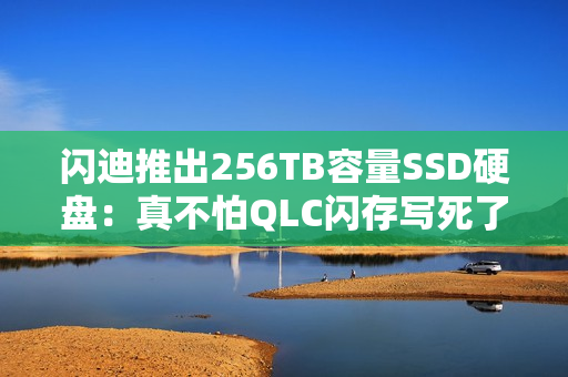 闪迪推出256TB容量SSD硬盘：真不怕QLC闪存写死了