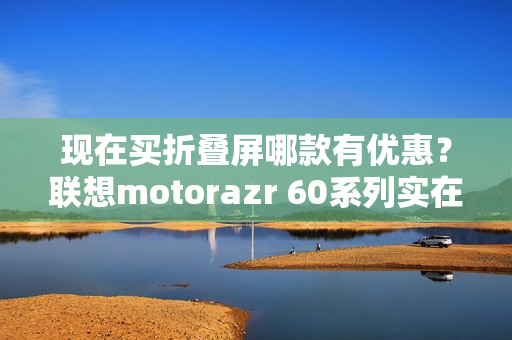 现在买折叠屏哪款有优惠？联想motorazr 60系列实在太香了！