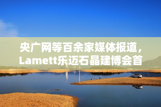 央广网等百余家媒体报道，Lamett乐迈石晶建博会首秀掀起“石晶全屋整装”热潮