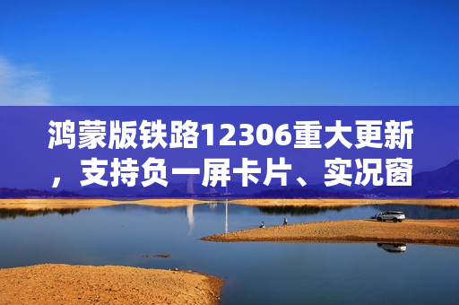 鸿蒙版铁路12306重大更新，支持负一屏卡片、实况窗，出行体验再升级