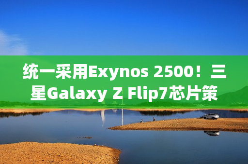 统一采用Exynos 2500!三星Galaxy Z Flip7芯片策略调整 统一采用Exynos 2500!三星Galaxy Z Flip7芯片策略调整