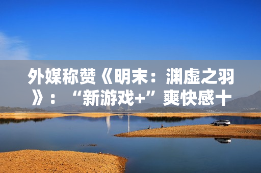 外媒称赞《明末：渊虚之羽》：“新游戏+”爽快感十足！