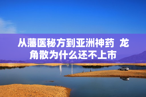 从藩医秘方到亚洲神药  龙角散为什么还不上市
