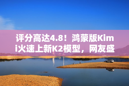 评分高达4.8！鸿蒙版Kimi火速上新K2模型，网友盛赞“最给力的AI”