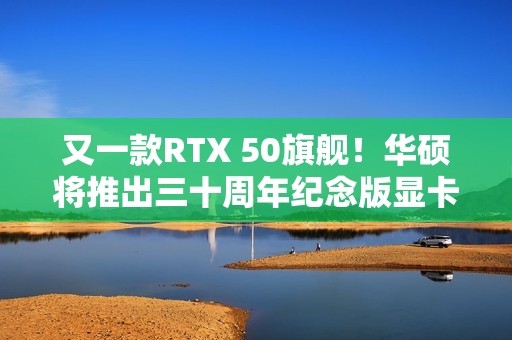 又一款RTX 50旗舰！华硕将推出三十周年纪念版显卡