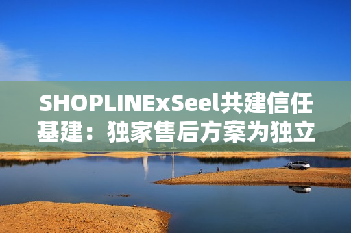SHOPLINExSeel共建信任基建:独家售后方案为独立站商家提供保障 SHOPLINExSeel共建信任基建:独家售后方案为独立站商家提供保障