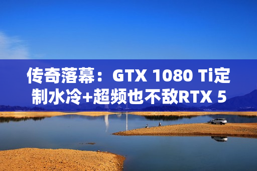 传奇落幕:GTX 1080 Ti定制水冷+超频也不敌RTX 5050! 传奇落幕:GTX 1080 Ti定制水冷+超频也不敌RTX 5050!