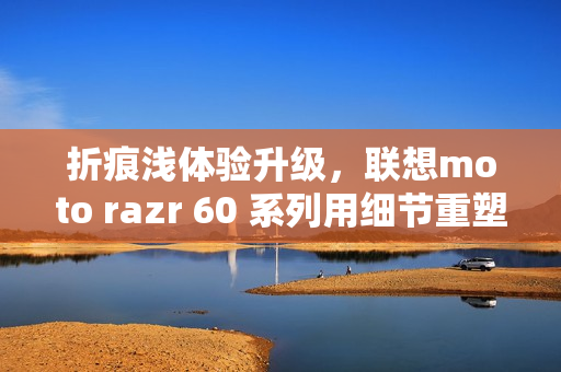 折痕浅体验升级，联想moto razr 60 系列用细节重塑小折叠新标准