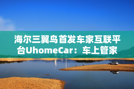 海尔三翼鸟首发车家互联平台UhomeCar：车上管家家中控车