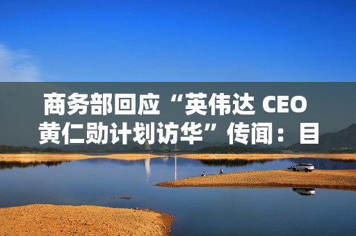 商务部回应“英伟达 CEO 黄仁勋计划访华”传闻:目前无可提供信息 商务部回应“英伟达 CEO 黄仁勋计划访华”传闻:目前无可提供信息