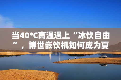 当40℃高温遇上“冰饮自由”，博世嵌饮机如何成为夏日救星？