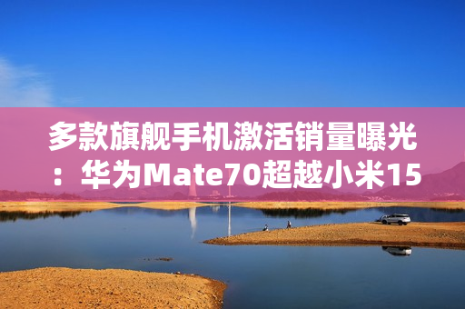 多款旗舰手机激活销量曝光：华为Ｍate70超越小米15