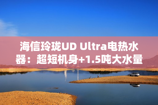 海信玲珑UD Ultra电热水器：超短机身+1.5吨大水量  小户型浴室扩容秘籍
