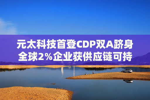 元太科技首登CDP双A跻身全球2%企业获供应链可持续领袖肯定