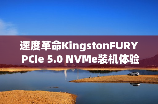 速度革命KingstonFURY PCIe 5.0 NVMe装机体验