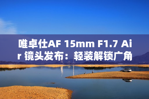 唯卓仕AF 15mm F1.7 Air 镜头发布：轻装解锁广角创作自由
