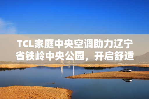 TCL家庭中央空调助力辽宁省铁岭中央公园，开启舒适人居新篇