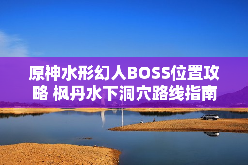 原神水形幻人BOSS位置攻略 枫丹水下洞穴路线指南 原神水形幻人BOSS位置攻略 枫丹水下洞穴路线指南