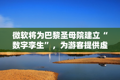 微软将为巴黎圣母院建立“数字孪生”，为游客提供虚拟世界完整体验