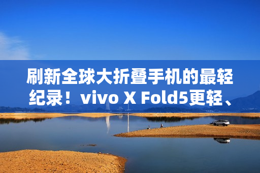 刷新全球大折叠手机的最轻纪录！vivo X Fold5更轻、更薄、更强！