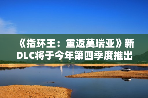 《指环王：重返莫瑞亚》新DLC将于今年第四季度推出