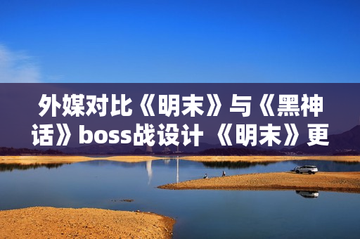 外媒对比《明末》与《黑神话》boss战设计 《明末》更胜一筹