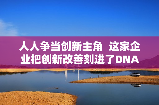 人人争当创新主角  这家企业把创新改善刻进了DNA