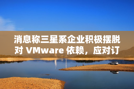 消息称三星系企业积极摆脱对 VMware 依赖,应对订阅价格飙升 消息称三星系企业积极摆脱对 VMware 依赖,应对订阅价格飙升