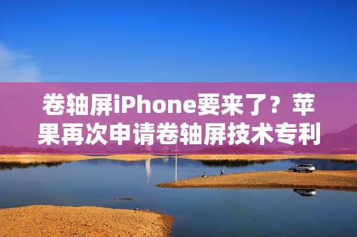 卷轴屏iPhone要来了?苹果再次申请卷轴屏技术专利 卷轴屏iPhone要来了?苹果再次申请卷轴屏技术专利