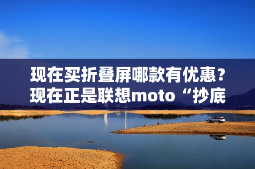 现在买折叠屏哪款有优惠?现在正是联想moto“抄底价”上车的最佳时机! 现在买折叠屏哪款有优惠?现在正是联想moto“抄底价”上车的最佳时机!